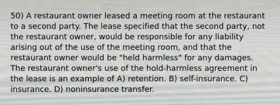 50) A restaurant owner leased a meeting room at the restaurant to a second party. The lease specified that the second party, not the restaurant owner, would be responsible for any liability arising out of the use of the meeting room, and that the restaurant owner would be "held harmless" for any damages. The restaurant owner's use of the hold-harmless agreement in the lease is an example of A) retention. B) self-insurance. C) insurance. D) noninsurance transfer.