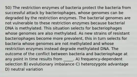 50) The restriction enzymes of bacteria protect the bacteria from successful attack by bacteriophages, whose genomes can be degraded by the restriction enzymes. The bacterial genomes are not vulnerable to these restriction enzymes because bacterial DNA is methylated. This situation selects for bacteriophages whose genomes are also methylated. As new strains of resistant bacteriophages become more prevalent, this in turn selects for bacteria whose genomes are not methylated and whose restriction enzymes instead degrade methylated DNA. The outcome of the conflict between bacteria and bacteriophage at any point in time results from _____. A) frequency-dependent selection B) evolutionary imbalance C) heterozygote advantage D) neutral variation