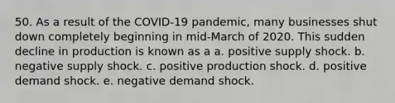 50. As a result of the COVID-19 pandemic, many businesses shut down completely beginning in mid-March of 2020. This sudden decline in production is known as a a. positive supply shock. b. negative supply shock. c. positive production shock. d. positive demand shock. e. negative demand shock.