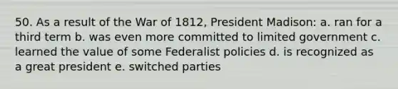 50. As a result of the War of 1812, President Madison: a. ran for a third term b. was even more committed to limited government c. learned the value of some Federalist policies d. is recognized as a great president e. switched parties