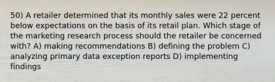 50) A retailer determined that its monthly sales were 22 percent below expectations on the basis of its retail plan. Which stage of the marketing research process should the retailer be concerned with? A) making recommendations B) defining the problem C) analyzing primary data exception reports D) implementing findings