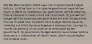 50) The Ricardo-Barro effect says that A) government budget deficits resulting from an increase in government expenditure have no effect on investment but government deficits resulting from a decrease in taxes crowd out investment. B) government budget deficits crowd out private investment and thereby lower the real interest rate. C) government budget deficits have no crowding out effect because taxpayers increase their savings to match the quantity of loanable funds demanded by the government. D) government budget deficits cause households to save more in anticipation of higher taxes, which causes higher real interest rates.