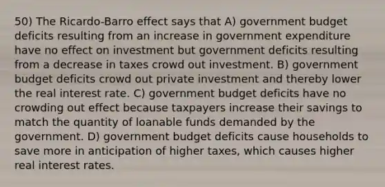 50) The Ricardo-Barro effect says that A) government budget deficits resulting from an increase in government expenditure have no effect on investment but government deficits resulting from a decrease in taxes crowd out investment. B) government budget deficits crowd out private investment and thereby lower the real interest rate. C) government budget deficits have no crowding out effect because taxpayers increase their savings to match the quantity of loanable funds demanded by the government. D) government budget deficits cause households to save more in anticipation of higher taxes, which causes higher real interest rates.