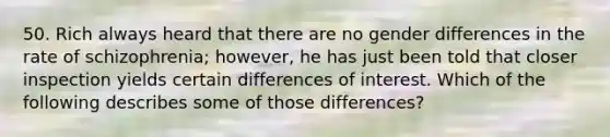 50. Rich always heard that there are no gender differences in the rate of schizophrenia; however, he has just been told that closer inspection yields certain differences of interest. Which of the following describes some of those differences?