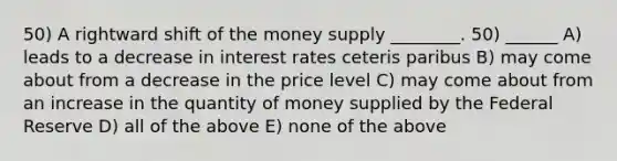 50) A rightward shift of the money supply ________. 50) ______ A) leads to a decrease in interest rates ceteris paribus B) may come about from a decrease in the price level C) may come about from an increase in the quantity of money supplied by the Federal Reserve D) all of the above E) none of the above