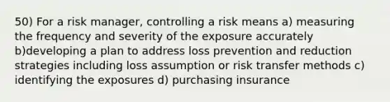 50) For a risk manager, controlling a risk means a) measuring the frequency and severity of the exposure accurately b)developing a plan to address loss prevention and reduction strategies including loss assumption or risk transfer methods c) identifying the exposures d) purchasing insurance