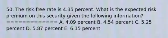 50. The risk-free rate is 4.35 percent. What is the expected risk premium on this security given the following information? ============= A. 4.09 percent B. 4.54 percent C. 5.25 percent D. 5.87 percent E. 6.15 percent