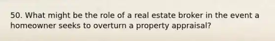 50. What might be the role of a real estate broker in the event a homeowner seeks to overturn a property appraisal?