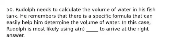 50. Rudolph needs to calculate the volume of water in his fish tank. He remembers that there is a specific formula that can easily help him determine the volume of water. In this case, Rudolph is most likely using a(n) _____ to arrive at the right answer.