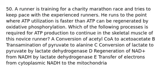 50. A runner is training for a charity marathon race and tries to keep pace with the experienced runners. He runs to the point where ATP utilization is faster than ATP can be regenerated by <a href='https://www.questionai.com/knowledge/kFazUb9IwO-oxidative-phosphorylation' class='anchor-knowledge'>oxidative phosphorylation</a>. Which of the following processes is required for <a href='https://www.questionai.com/knowledge/kQXM5vFKbG-atp-production' class='anchor-knowledge'>atp production</a> to continue in the skeletal muscle of this novice runner? A Conversion of acetyl CoA to acetoacetate B Transamination of pyruvate to alanine C Conversion of lactate to pyruvate by lactate dehydrogenase D Regeneration of NAD+ from NADH by lactate dehydrogenase E Transfer of electrons from cytoplasmic NADH to the mitochondria