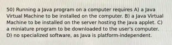 50) Running a Java program on a computer requires A) a Java Virtual Machine to be installed on the computer. B) a Java Virtual Machine to be installed on the server hosting the Java applet. C) a miniature program to be downloaded to the user's computer. D) no specialized software, as Java is platform-independent.