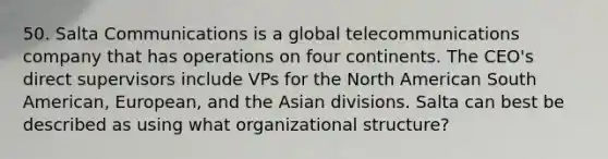 50. Salta Communications is a global telecommunications company that has operations on four continents. The CEO's direct supervisors include VPs for the North American South American, European, and the Asian divisions. Salta can best be described as using what organizational structure?