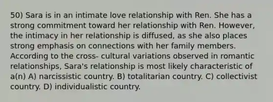 50) Sara is in an intimate love relationship with Ren. She has a strong commitment toward her relationship with Ren. However, the intimacy in her relationship is diffused, as she also places strong emphasis on connections with her family members. According to the cross- cultural variations observed in romantic relationships, Sara's relationship is most likely characteristic of a(n) A) narcissistic country. B) totalitarian country. C) collectivist country. D) individualistic country.