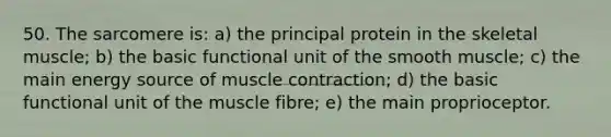 50. The sarcomere is: a) the principal protein in the skeletal muscle; b) the basic functional unit of the smooth muscle; c) the main energy source of muscle contraction; d) the basic functional unit of the muscle fibre; e) the main proprioceptor.