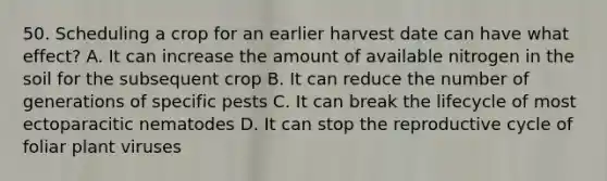 50. Scheduling a crop for an earlier harvest date can have what effect? A. It can increase the amount of available nitrogen in the soil for the subsequent crop B. It can reduce the number of generations of specific pests C. It can break the lifecycle of most ectoparacitic nematodes D. It can stop the reproductive cycle of foliar plant viruses