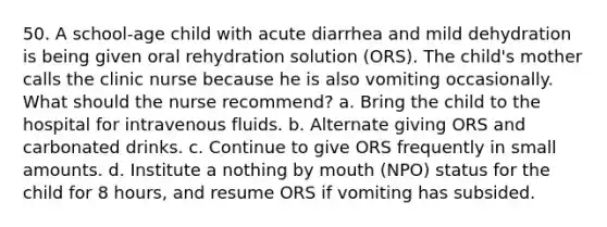 50. A school-age child with acute diarrhea and mild dehydration is being given oral rehydration solution (ORS). The child's mother calls the clinic nurse because he is also vomiting occasionally. What should the nurse recommend? a. Bring the child to the hospital for intravenous fluids. b. Alternate giving ORS and carbonated drinks. c. Continue to give ORS frequently in small amounts. d. Institute a nothing by mouth (NPO) status for the child for 8 hours, and resume ORS if vomiting has subsided.