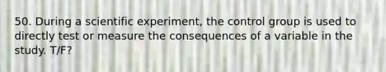 50. During a scientific experiment, the control group is used to directly test or measure the consequences of a variable in the study. T/F?