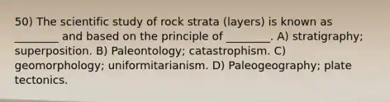 50) The scientific study of rock strata (layers) is known as ________ and based on the principle of ________. A) stratigraphy; superposition. B) Paleontology; catastrophism. C) geomorphology; uniformitarianism. D) Paleogeography; plate tectonics.