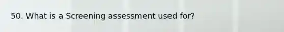 50. What is a Screening assessment used for?