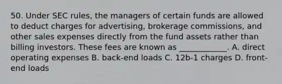 50. Under SEC rules, the managers of certain funds are allowed to deduct charges for advertising, brokerage commissions, and other sales expenses directly from the fund assets rather than billing investors. These fees are known as ____________. A. direct operating expenses B. back-end loads C. 12b-1 charges D. front-end loads