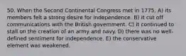 50. When the Second Continental Congress met in 1775, A) its members felt a strong desire for independence. B) it cut off communications with the British government. C) it continued to stall on the creation of an army and navy. D) there was no well-defined sentiment for independence. E) the conservative element was weakened.