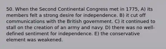 50. When the Second Continental Congress met in 1775, A) its members felt a strong desire for independence. B) it cut off communications with the British government. C) it continued to stall on the creation of an army and navy. D) there was no well-defined sentiment for independence. E) the conservative element was weakened.