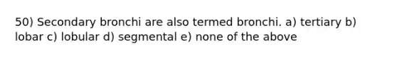 50) Secondary bronchi are also termed bronchi. a) tertiary b) lobar c) lobular d) segmental e) none of the above