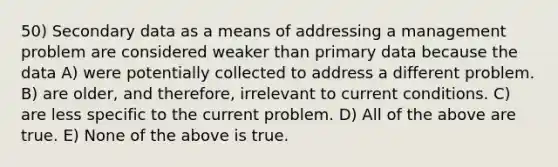 50) Secondary data as a means of addressing a management problem are considered weaker than primary data because the data A) were potentially collected to address a different problem. B) are older, and therefore, irrelevant to current conditions. C) are less specific to the current problem. D) All of the above are true. E) None of the above is true.