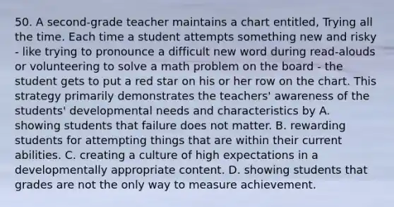 50. A second-grade teacher maintains a chart entitled, Trying all the time. Each time a student attempts something new and risky - like trying to pronounce a difficult new word during read-alouds or volunteering to solve a math problem on the board - the student gets to put a red star on his or her row on the chart. This strategy primarily demonstrates the teachers' awareness of the students' developmental needs and characteristics by A. showing students that failure does not matter. B. rewarding students for attempting things that are within their current abilities. C. creating a culture of high expectations in a developmentally appropriate content. D. showing students that grades are not the only way to measure achievement.
