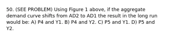 50. (SEE PROBLEM) Using Figure 1 above, if the aggregate demand curve shifts from AD2 to AD1 the result in the long run would be: A) P4 and Y1. B) P4 and Y2. C) P5 and Y1. D) P5 and Y2.