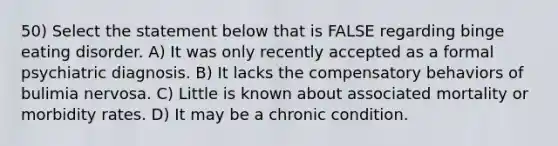 50) Select the statement below that is FALSE regarding binge eating disorder. A) It was only recently accepted as a formal psychiatric diagnosis. B) It lacks the compensatory behaviors of bulimia nervosa. C) Little is known about associated mortality or morbidity rates. D) It may be a chronic condition.