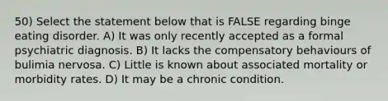 50) Select the statement below that is FALSE regarding binge eating disorder. A) It was only recently accepted as a formal psychiatric diagnosis. B) It lacks the compensatory behaviours of bulimia nervosa. C) Little is known about associated mortality or morbidity rates. D) It may be a chronic condition.