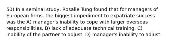 50) In a seminal study, Rosalie Tung found that for managers of European firms, the biggest impediment to expatriate success was the A) manager's inability to cope with larger overseas responsibilities. B) lack of adequate technical training. C) inability of the partner to adjust. D) manager's inability to adjust.