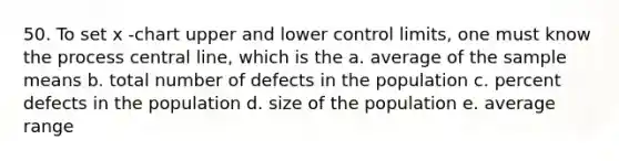 50. To set x -chart upper and lower control limits, one must know the process central line, which is the a. average of the sample means b. total number of defects in the population c. percent defects in the population d. size of the population e. average range