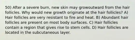 50) After a severe burn, new skin may growoutward from the hair follicles. Why would new growth originate at the hair follicles? A) Hair follicles are very resistant to fire and heat. B) Abundant hair follicles are present on most body surfaces. C) Hair follicles contain a region that gives rise to stem cells. D) Hair follicles are located in the subcutaneous layer.