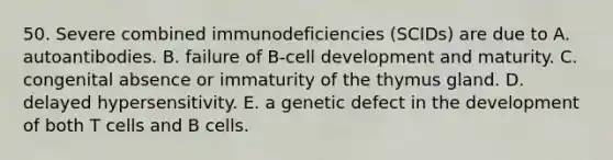 50. Severe combined immunodeficiencies (SCIDs) are due to A. autoantibodies. B. failure of B-cell development and maturity. C. congenital absence or immaturity of the thymus gland. D. delayed hypersensitivity. E. a genetic defect in the development of both T cells and B cells.