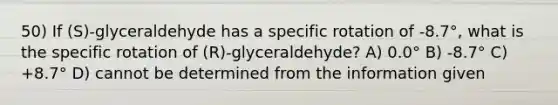 50) If (S)-glyceraldehyde has a specific rotation of -8.7°, what is the specific rotation of (R)-glyceraldehyde? A) 0.0° B) -8.7° C) +8.7° D) cannot be determined from the information given