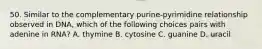 50. Similar to the complementary purine-pyrimidine relationship observed in DNA, which of the following choices pairs with adenine in RNA? A. thymine B. cytosine C. guanine D. uracil