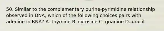 50. Similar to the complementary purine-pyrimidine relationship observed in DNA, which of the following choices pairs with adenine in RNA? A. thymine B. cytosine C. guanine D. uracil