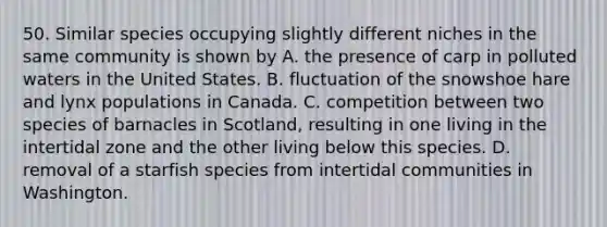 50. Similar species occupying slightly different niches in the same community is shown by A. the presence of carp in polluted waters in the United States. B. fluctuation of the snowshoe hare and lynx populations in Canada. C. competition between two species of barnacles in Scotland, resulting in one living in the intertidal zone and the other living below this species. D. removal of a starfish species from intertidal communities in Washington.