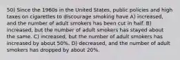 50) Since the 1960s in the United States, public policies and high taxes on cigarettes to discourage smoking have A) increased, and the number of adult smokers has been cut in half. B) increased, but the number of adult smokers has stayed about the same. C) increased, but the number of adult smokers has increased by about 50%. D) decreased, and the number of adult smokers has dropped by about 20%.