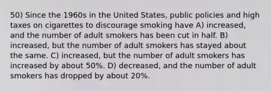 50) Since the 1960s in the United States, public policies and high taxes on cigarettes to discourage smoking have A) increased, and the number of adult smokers has been cut in half. B) increased, but the number of adult smokers has stayed about the same. C) increased, but the number of adult smokers has increased by about 50%. D) decreased, and the number of adult smokers has dropped by about 20%.