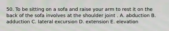 50. To be sitting on a sofa and raise your arm to rest it on the back of the sofa involves at the shoulder joint . A. abduction B. adduction C. lateral excursion D. extension E. elevation