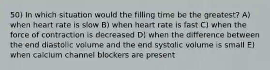 50) In which situation would the filling time be the greatest? A) when heart rate is slow B) when heart rate is fast C) when the force of contraction is decreased D) when the difference between the end diastolic volume and the end systolic volume is small E) when calcium channel blockers are present