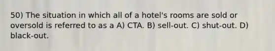 50) The situation in which all of a hotel's rooms are sold or oversold is referred to as a A) CTA. B) sell-out. C) shut-out. D) black-out.