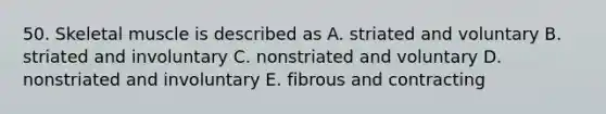 50. Skeletal muscle is described as A. striated and voluntary B. striated and involuntary C. nonstriated and voluntary D. nonstriated and involuntary E. fibrous and contracting