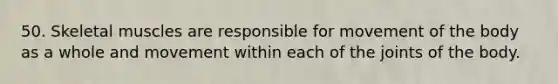 50. Skeletal muscles are responsible for movement of the body as a whole and movement within each of the joints of the body.