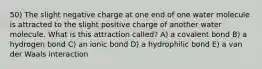 50) The slight negative charge at one end of one water molecule is attracted to the slight positive charge of another water molecule. What is this attraction called? A) a covalent bond B) a hydrogen bond C) an ionic bond D) a hydrophilic bond E) a van der Waals interaction