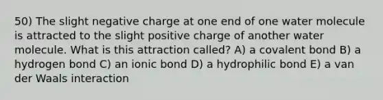 50) The slight negative charge at one end of one water molecule is attracted to the slight positive charge of another water molecule. What is this attraction called? A) a covalent bond B) a hydrogen bond C) an ionic bond D) a hydrophilic bond E) a van der Waals interaction