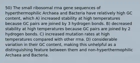 50) The small ribosomal rrna gene sequences of hyperthermophilic Archaea and Bacteria have relatively high GC content, which A) increased stability at high temperatures because GC pairs are joined by 3 hydrogen bonds. B) decreased stability at high temperatures because GC pairs are joined by 2 hydrogen bonds. C) increased mutation rates at high temperatures compared with other rrna. D) considerable variation in their GC content, making this unhelpful as a distinguishing feature between them and non-hyperthermophilic Archaea and Bacteria.